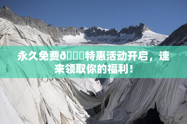 永久免费🔞特惠活动开启，速来领取你的福利！