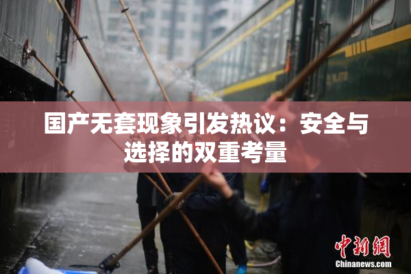 国产无套现象引发热议：安全与选择的双重考量