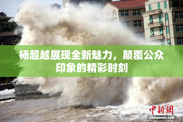 杨超越展现全新魅力，颠覆公众印象的精彩时刻