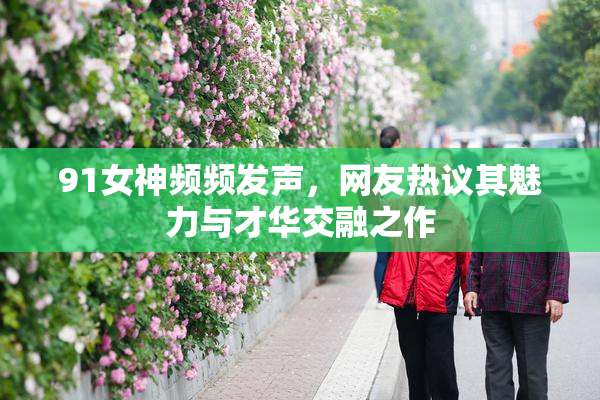 91女神频频发声，网友热议其魅力与才华交融之作