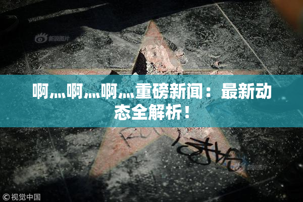 啊灬啊灬啊灬重磅新闻：最新动态全解析！