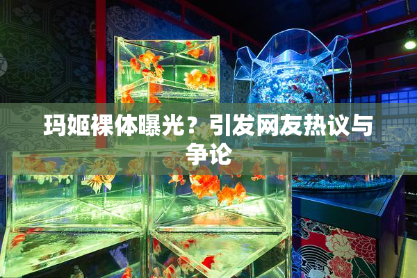 玛姬裸体曝光？引发网友热议与争论