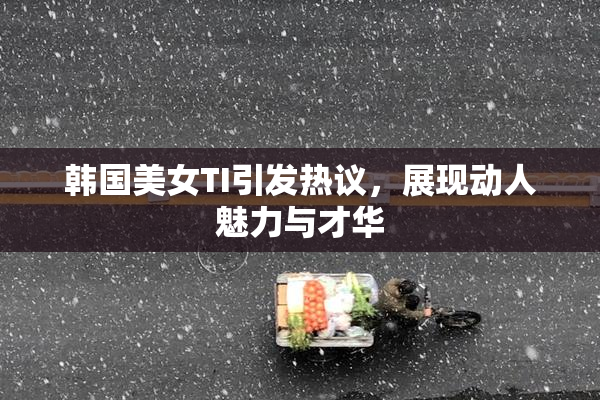 韩国美女TI引发热议，展现动人魅力与才华