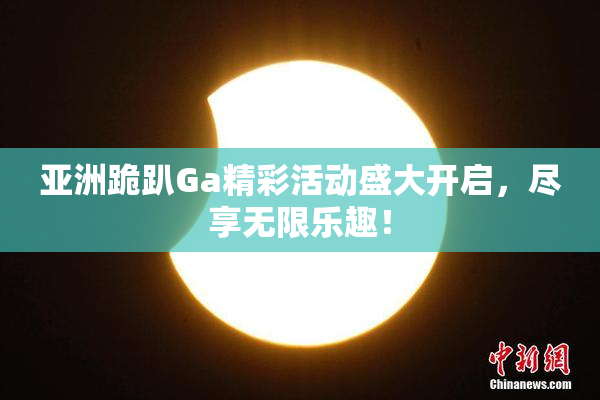 亚洲跪趴Ga精彩活动盛大开启，尽享无限乐趣！