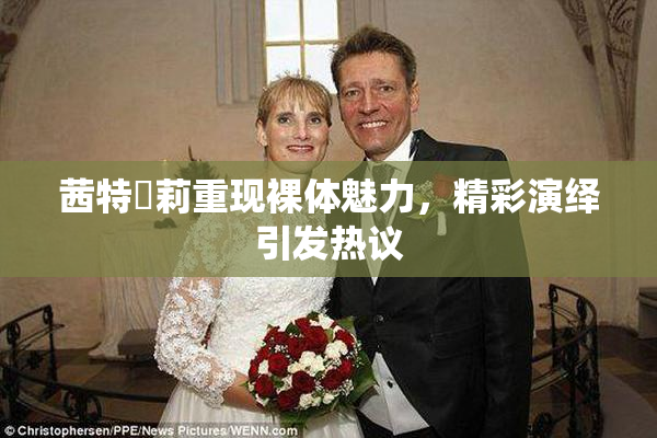 茜特菈莉重现裸体魅力，精彩演绎引发热议