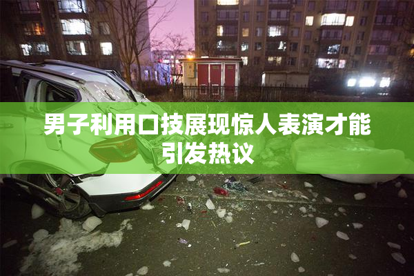 男子利用口技展现惊人表演才能引发热议