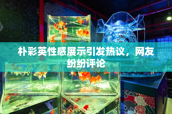 朴彩英性感展示引发热议，网友纷纷评论