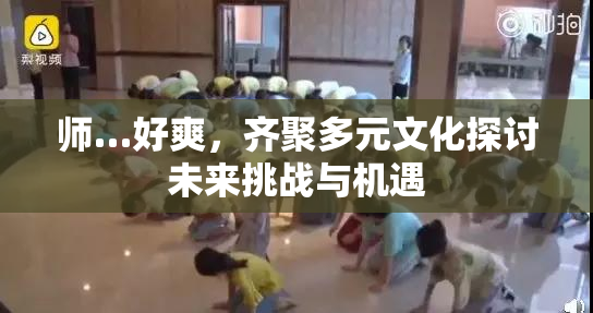 师…好爽，齐聚多元文化探讨未来挑战与机遇