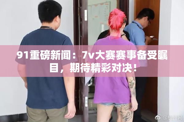 91重磅新闻：7v大赛赛事备受瞩目，期待精彩对决！