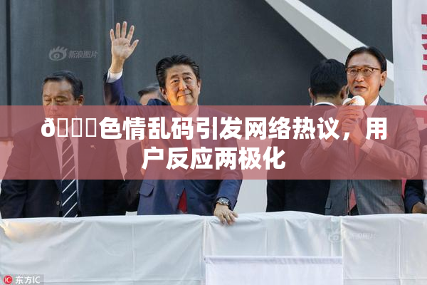 🔞色情乱码引发网络热议，用户反应两极化