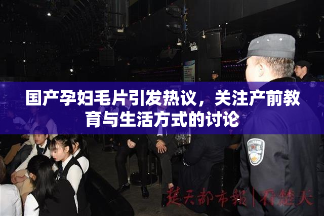 国产孕妇毛片引发热议，关注产前教育与生活方式的讨论