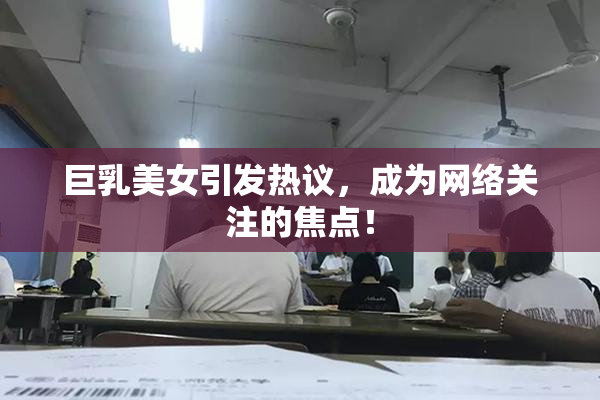 巨乳美女引发热议，成为网络关注的焦点！