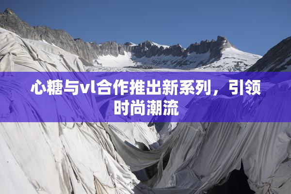 心糖与vl合作推出新系列，引领时尚潮流