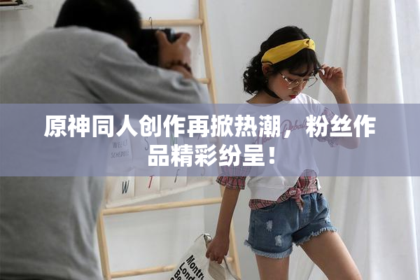 原神同人创作再掀热潮，粉丝作品精彩纷呈！