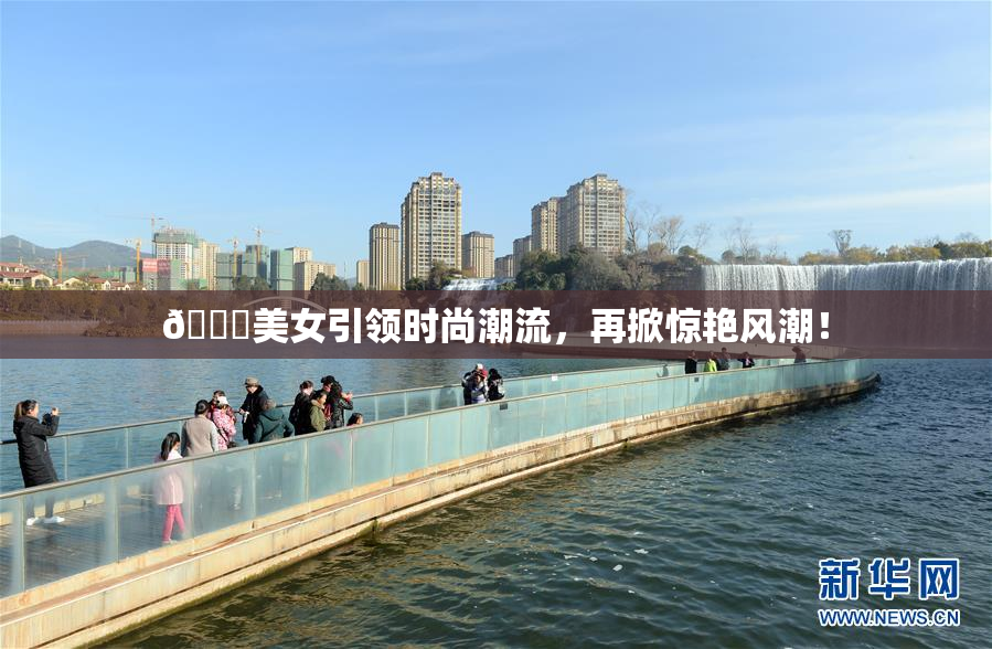 🔞美女引领时尚潮流，再掀惊艳风潮！