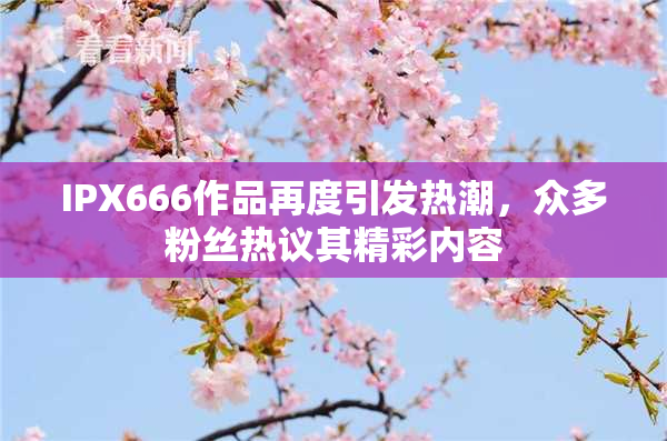 IPX666作品再度引发热潮，众多粉丝热议其精彩内容