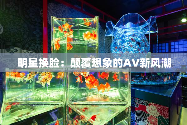 明星换脸：颠覆想象的AV新风潮