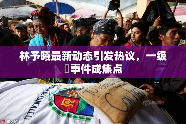 林予曦最新动态引发热议，一级婬事件成焦点