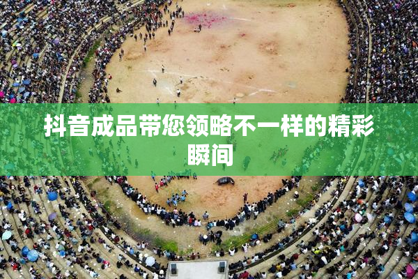 抖音成品带您领略不一样的精彩瞬间