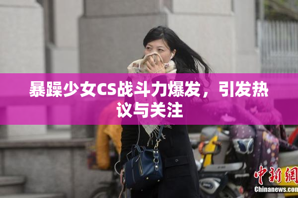 暴躁少女CS战斗力爆发，引发热议与关注