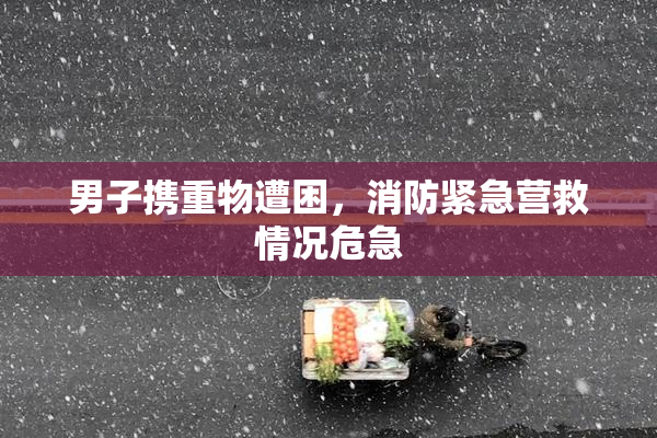 男子携重物遭困，消防紧急营救情况危急