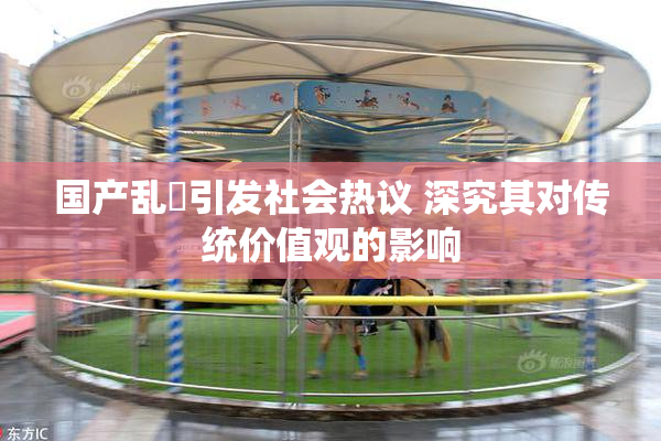 国产乱婬引发社会热议 深究其对传统价值观的影响