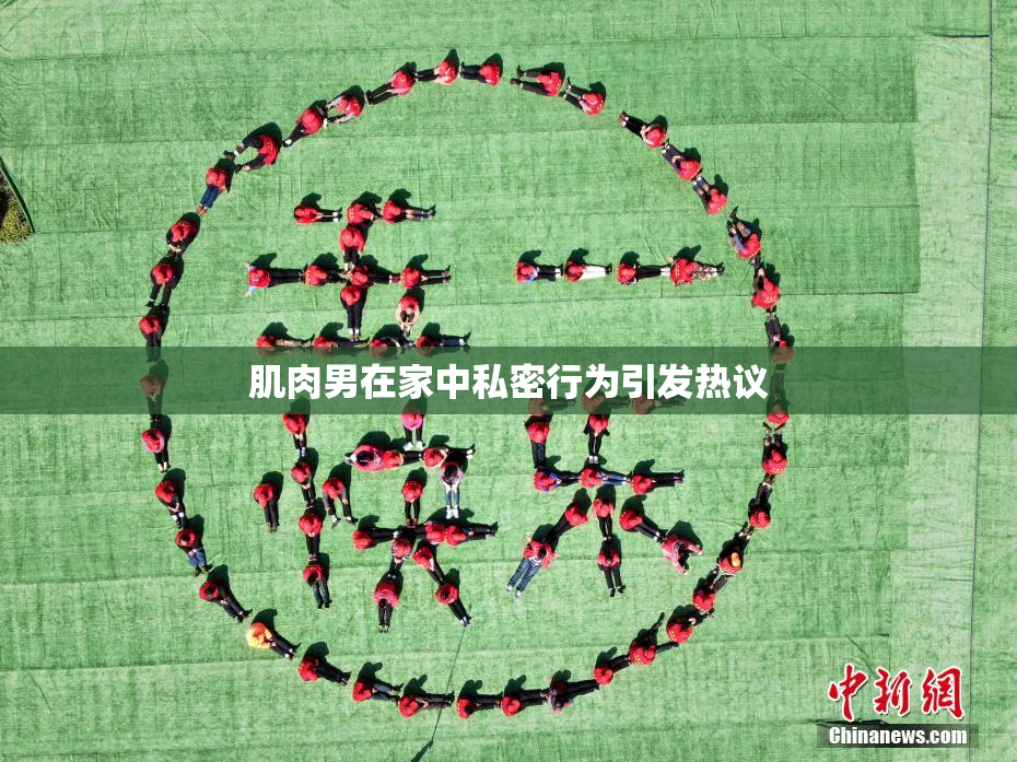 肌肉男在家中私密行为引发热议