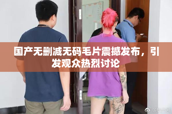 国产无删减无码毛片震撼发布，引发观众热烈讨论