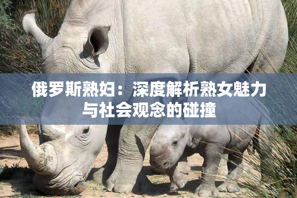 俄罗斯熟妇：深度解析熟女魅力与社会观念的碰撞