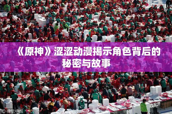 《原神》涩涩动漫揭示角色背后的秘密与故事