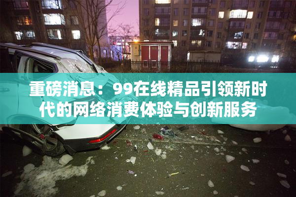 重磅消息：99在线精品引领新时代的网络消费体验与创新服务
