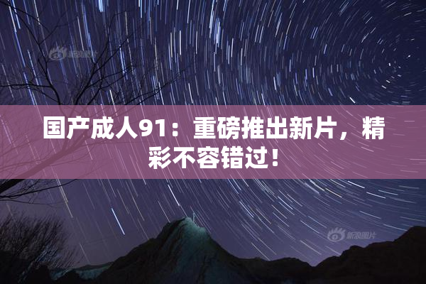 国产成人91：重磅推出新片，精彩不容错过！