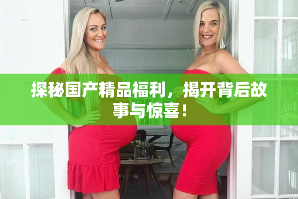 探秘国产精品福利，揭开背后故事与惊喜！