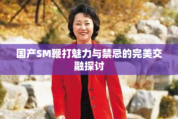 国产SM鞭打魅力与禁忌的完美交融探讨