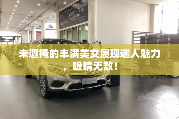 未遮掩的丰满美女展现迷人魅力，吸睛无数！