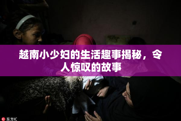 越南小少妇的生活趣事揭秘，令人惊叹的故事