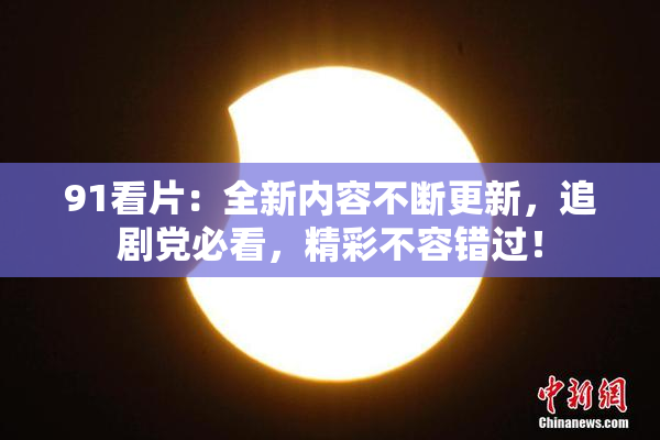 91看片：全新内容不断更新，追剧党必看，精彩不容错过！