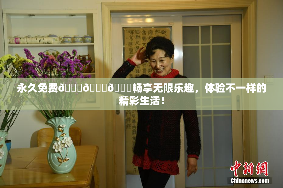 永久免费🔞🔞🔞畅享无限乐趣，体验不一样的精彩生活！