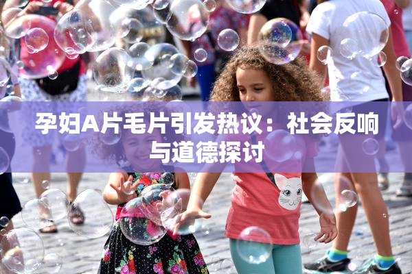 孕妇A片毛片引发热议：社会反响与道德探讨