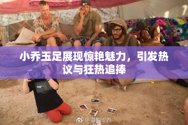 小乔玉足展现惊艳魅力，引发热议与狂热追捧