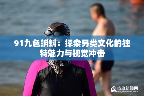 91九色蝌蚪：探索另类文化的独特魅力与视觉冲击