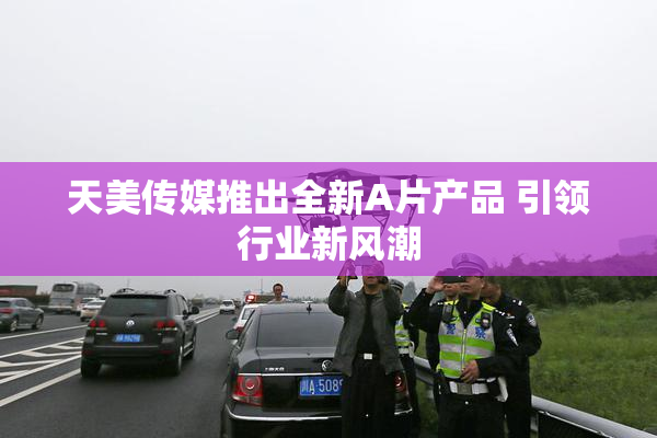 天美传媒推出全新A片产品 引领行业新风潮