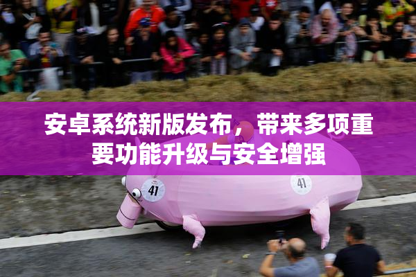 安卓系统新版发布，带来多项重要功能升级与安全增强