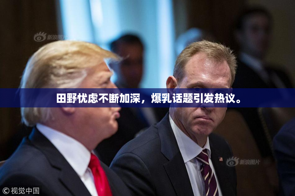 田野忧虑不断加深，爆乳话题引发热议。