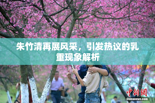 朱竹清再展风采，引发热议的乳重现象解析