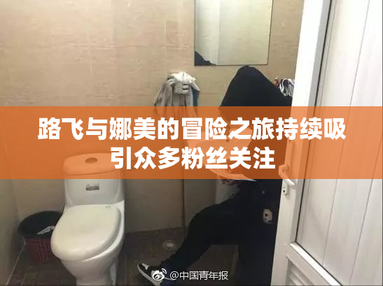 路飞与娜美的冒险之旅持续吸引众多粉丝关注