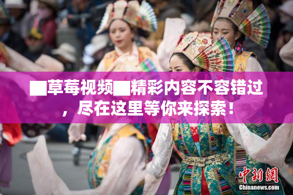▇草莓视频▇精彩内容不容错过，尽在这里等你来探索！