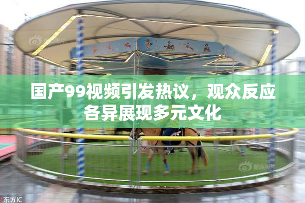 国产99视频引发热议，观众反应各异展现多元文化