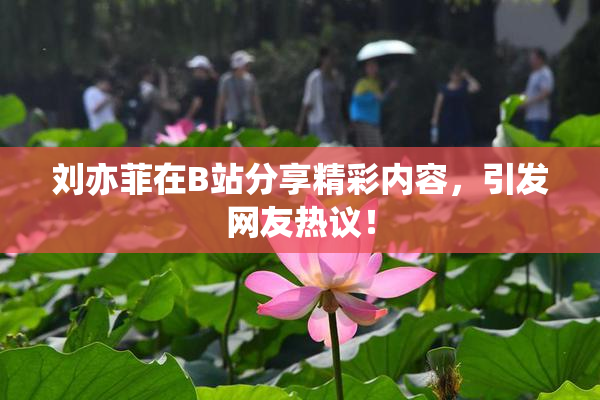 刘亦菲在B站分享精彩内容，引发网友热议！