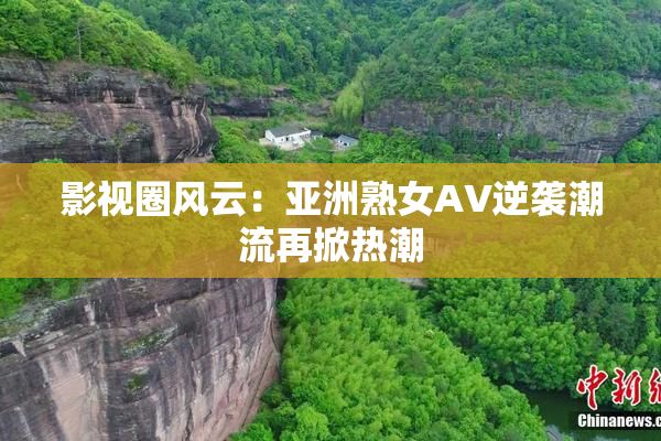 影视圈风云：亚洲熟女AV逆袭潮流再掀热潮